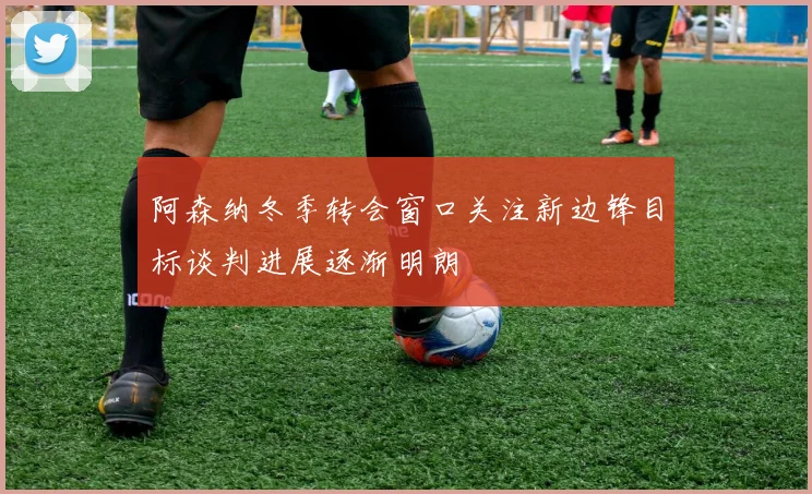 阿森纳冬季转会窗口关注新边锋目标谈判进展逐渐明朗