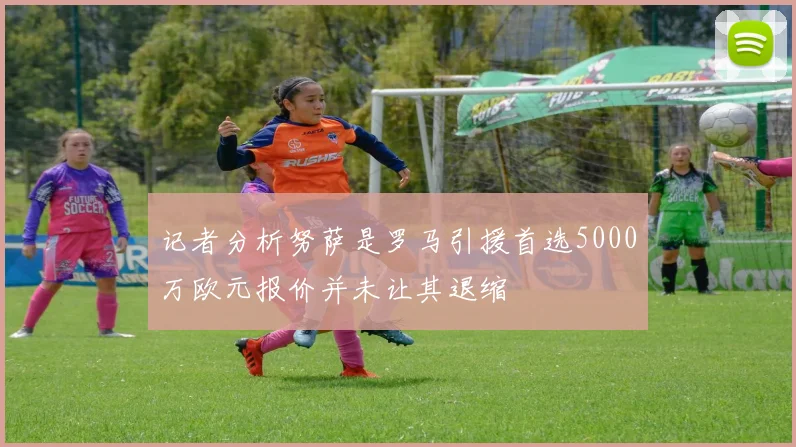 记者分析努萨是罗马引援首选5000万欧元报价并未让其退缩